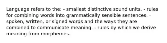 Language refers to the: - smallest distinctive sound units. - rules for combining words into grammatically sensible sentences. - spoken, written, or signed words and the ways they are combined to communicate meaning. - rules by which we derive meaning from morphemes.