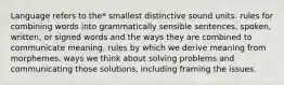 Language refers to the* smallest distinctive sound units. rules for combining words into grammatically sensible sentences. spoken, written, or signed words and the ways they are combined to communicate meaning. rules by which we derive meaning from morphemes. ways we think about solving problems and communicating those solutions, including framing the issues.