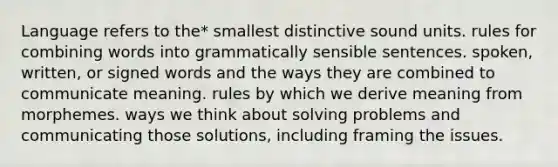 Language refers to the* smallest distinctive sound units. rules for combining words into grammatically sensible sentences. spoken, written, or signed words and the ways they are combined to communicate meaning. rules by which we derive meaning from morphemes. ways we think about solving problems and communicating those solutions, including framing the issues.