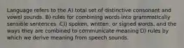 Language refers to the A) total set of distinctive consonant and vowel sounds. B) rules for combining words into grammatically sensible sentences. C)) spoken, written, or signed words, and the ways they are combined to communicate meaning D) rules by which we derive meaning from speech sounds.