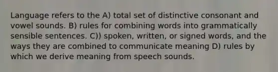 Language refers to the A) total set of distinctive consonant and vowel sounds. B) rules for combining words into grammatically sensible sentences. C)) spoken, written, or signed words, and the ways they are combined to communicate meaning D) rules by which we derive meaning from speech sounds.