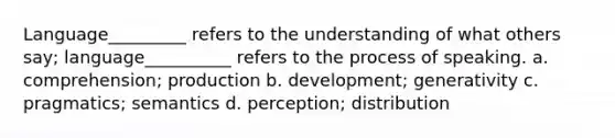 Language_________ refers to the understanding of what others say; language__________ refers to the process of speaking. a. comprehension; production b. development; generativity c. pragmatics; semantics d. perception; distribution