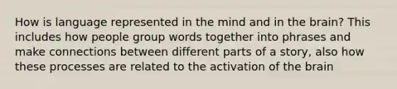 How is language represented in the mind and in the brain? This includes how people group words together into phrases and make connections between different parts of a story, also how these processes are related to the activation of the brain