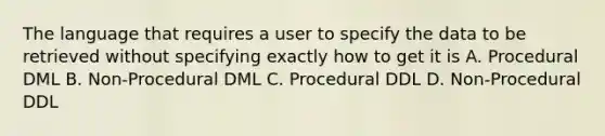 The language that requires a user to specify the data to be retrieved without specifying exactly how to get it is A. Procedural DML B. Non-Procedural DML C. Procedural DDL D. Non-Procedural DDL