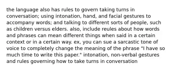 the language also has rules to govern taking turns in conversation; using intonation, hand, and facial gestures to accompany words; and talking to different sorts of people, such as children versus elders. also, include reules about how words and phrases can mean different things when said in a certain context or in a certain way. ex, you can sue a sarcastic tone of voice to completely change the meaning of the phrase "I have so much time to write this paper." intonation, non-verbal gestures and rules governing how to take turns in conversation