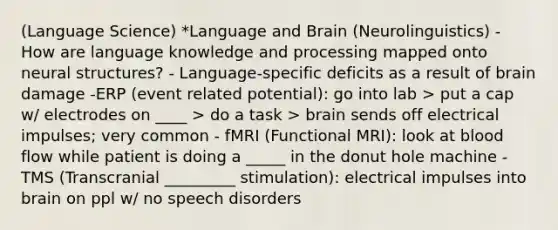 (Language Science) *Language and Brain (Neurolinguistics) - How are language knowledge and processing mapped onto neural structures? - Language-specific deficits as a result of brain damage -ERP (event related potential): go into lab > put a cap w/ electrodes on ____ > do a task > brain sends off electrical impulses; very common - fMRI (Functional MRI): look at blood flow while patient is doing a _____ in the donut hole machine -TMS (Transcranial _________ stimulation): electrical impulses into brain on ppl w/ no speech disorders