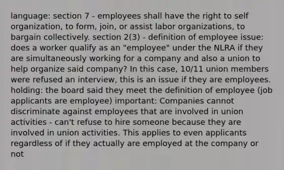 language: section 7 - employees shall have the right to self organization, to form, join, or assist labor organizations, to bargain collectively. section 2(3) - definition of employee issue: does a worker qualify as an "employee" under the NLRA if they are simultaneously working for a company and also a union to help organize said company? In this case, 10/11 union members were refused an interview, this is an issue if they are employees. holding: the board said they meet the definition of employee (job applicants are employee) important: Companies cannot discriminate against employees that are involved in union activities - can't refuse to hire someone because they are involved in union activities. This applies to even applicants regardless of if they actually are employed at the company or not