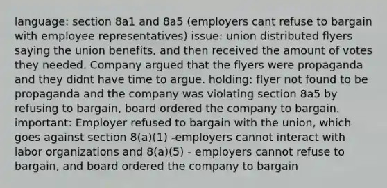 language: section 8a1 and 8a5 (employers cant refuse to bargain with employee representatives) issue: union distributed flyers saying the union benefits, and then received the amount of votes they needed. Company argued that the flyers were propaganda and they didnt have time to argue. holding: flyer not found to be propaganda and the company was violating section 8a5 by refusing to bargain, board ordered the company to bargain. important: Employer refused to bargain with the union, which goes against section 8(a)(1) -employers cannot interact with labor organizations and 8(a)(5) - employers cannot refuse to bargain, and board ordered the company to bargain