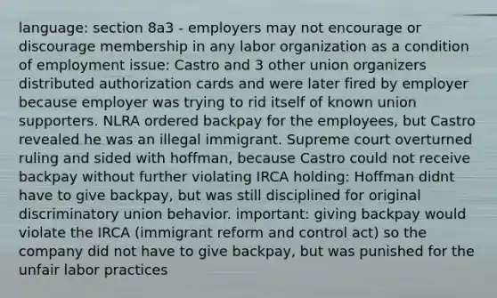 language: section 8a3 - employers may not encourage or discourage membership in any labor organization as a condition of employment issue: Castro and 3 other union organizers distributed authorization cards and were later fired by employer because employer was trying to rid itself of known union supporters. NLRA ordered backpay for the employees, but Castro revealed he was an illegal immigrant. Supreme court overturned ruling and sided with hoffman, because Castro could not receive backpay without further violating IRCA holding: Hoffman didnt have to give backpay, but was still disciplined for original discriminatory union behavior. important: giving backpay would violate the IRCA (immigrant reform and control act) so the company did not have to give backpay, but was punished for the unfair labor practices