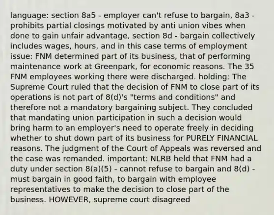 language: section 8a5 - employer can't refuse to bargain, 8a3 - prohibits partial closings motivated by anti union vibes when done to gain unfair advantage, section 8d - bargain collectively includes wages, hours, and in this case terms of employment issue: FNM determined part of its business, that of performing maintenance work at Greenpark, for economic reasons. The 35 FNM employees working there were discharged. holding: The Supreme Court ruled that the decision of FNM to close part of its operations is not part of 8(d)'s "terms and conditions" and therefore not a mandatory bargaining subject. They concluded that mandating union participation in such a decision would bring harm to an employer's need to operate freely in deciding whether to shut down part of its business for PURELY FINANCIAL reasons. The judgment of the Court of Appeals was reversed and the case was remanded. important: NLRB held that FNM had a duty under section 8(a)(5) - cannot refuse to bargain and 8(d) - must bargain in good faith, to bargain with employee representatives to make the decision to close part of the business. HOWEVER, supreme court disagreed