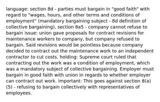 language: section 8d - parties must bargain in "good faith" with regard to "wages, hours, and other terms and conditions of employment" (mandatory bargaining subject - 8d definition of <a href='https://www.questionai.com/knowledge/knCicHzK3n-collective-bargaining' class='anchor-knowledge'>collective bargaining</a>), section 8a5 - company cannot refuse to bargain issue: union gave proposals for contract revisions for maintenance workers to company, but company refused to bargain. Said revisions would be pointless because company decided to contract out the maintenance work to an independent contractor to cut costs. holding: Supreme court ruled that contracting out the work was a condition of employment, which was a mandatory subject of collective bargaining. Employer must bargain in good faith with union in regards to whether employer can contract out work. important: This goes against section 8(a)(5) - refusing to bargain collectively with representatives of employees.