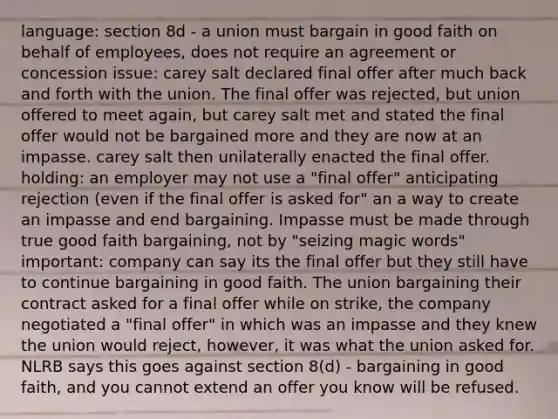 language: section 8d - a union must bargain in good faith on behalf of employees, does not require an agreement or concession issue: carey salt declared final offer after much back and forth with the union. The final offer was rejected, but union offered to meet again, but carey salt met and stated the final offer would not be bargained more and they are now at an impasse. carey salt then unilaterally enacted the final offer. holding: an employer may not use a "final offer" anticipating rejection (even if the final offer is asked for" an a way to create an impasse and end bargaining. Impasse must be made through true good faith bargaining, not by "seizing magic words" important: company can say its the final offer but they still have to continue bargaining in good faith. The union bargaining their contract asked for a final offer while on strike, the company negotiated a "final offer" in which was an impasse and they knew the union would reject, however, it was what the union asked for. NLRB says this goes against section 8(d) - bargaining in good faith, and you cannot extend an offer you know will be refused.