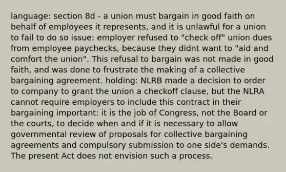 language: section 8d - a union must bargain in good faith on behalf of employees it represents, and it is unlawful for a union to fail to do so issue: employer refused to "check off" union dues from employee paychecks, because they didnt want to "aid and comfort the union". This refusal to bargain was not made in good faith, and was done to frustrate the making of a collective bargaining agreement. holding: NLRB made a decision to order to company to grant the union a checkoff clause, but the NLRA cannot require employers to include this contract in their bargaining important: it is the job of Congress, not the Board or the courts, to decide when and if it is necessary to allow governmental review of proposals for collective bargaining agreements and compulsory submission to one side's demands. The present Act does not envision such a process.