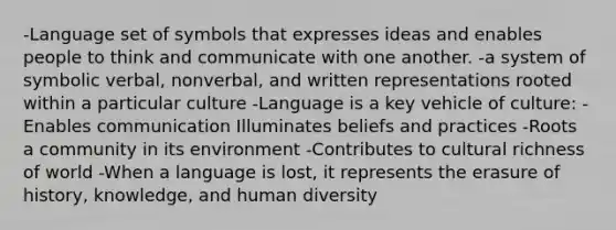 -Language set of symbols that expresses ideas and enables people to think and communicate with one another. -a system of symbolic verbal, nonverbal, and written representations rooted within a particular culture -Language is a key vehicle of culture: -Enables communication Illuminates beliefs and practices -Roots a community in its environment -Contributes to cultural richness of world -When a language is lost, it represents the erasure of history, knowledge, and human diversity