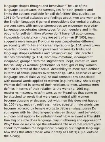 language shapes thought and behaviour "The use of the language perpetuates the stereotypes for both genders and limits the options available for self-definition" first publication 1981 Differential attitudes and feelings about men and women in the English language 6 general propositions Our verbal practices are consistent with gender stereotypes we encounter everyday Language perpetuates stereotypes for both genders and limits options for self-definition Women don't have full autonomous, independent existence - they are part of a man (P. 103), man suggests male images Pronoun usages perpetuates different personality attributes and career aspirations (p. 104) even given objects pronoun based on perceived personality traits, and language shapes attitudes and behaviour Linguistic practice defines differently (p. 104) women=immature, incompetent, incapable; grouped with the stigmatized, inept, immature, and foolish, lady vs woman; gentleman vs man; girl vs boy Women defined in terms of their sexual desirability to men; men defined in terms of sexual powers over woman (p. 105), passive vs active language sexual (laid vs lay), sexual connotations associated with natural words applied to women (e.g. he's easy; she's easy) Women defined in terms of their relations to men, whereas men defines in terms of their relation to the world (p. 106) e.g., master vs mistress, miss/mrs/ms vs mr Meanings that come to be attached to words that were once neutral with women become obscene or debased but with men this does not happen (p. 106) e.g., madam, mistress, hussy, spinster, male words can become replaced by female words to debase - sissy, pussy Do you agree with her that language shapes through and behaviour, and can limit options for self-definition? How relevant is this still? How big of a role does language play in othering and oppression? Why? How do we change the situation? These verbal stereotypes speak to/maintain the hegemonic binary in our English language, how does this affect those who identify as LGBTQ+ (i.e. outside the binary)