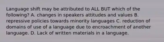 Language shift may be attributed to ALL BUT which of the following? A. changes in speakers attitudes and values B. repressive policies towards minority languages C. reduction of domains of use of a language due to encroachment of another language. D. Lack of written materials in a language.