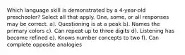Which language skill is demonstrated by a 4-year-old preschooler? Select all that apply. One, some, or all responses may be correct. a). Questioning is at a peak b). Names the primary colors c). Can repeat up to three digits d). Listening has become refined e). Knows number concepts to two f). Can complete opposite analogies