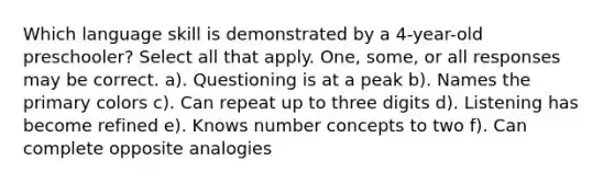 Which language skill is demonstrated by a 4-year-old preschooler? Select all that apply. One, some, or all responses may be correct. a). Questioning is at a peak b). Names the primary colors c). Can repeat up to three digits d). Listening has become refined e). Knows number concepts to two f). Can complete opposite analogies