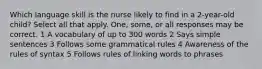 Which language skill is the nurse likely to find in a 2-year-old child? Select all that apply. One, some, or all responses may be correct. 1 A vocabulary of up to 300 words 2 Says simple sentences 3 Follows some grammatical rules 4 Awareness of the rules of syntax 5 Follows rules of linking words to phrases