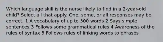 Which language skill is the nurse likely to find in a 2-year-old child? Select all that apply. One, some, or all responses may be correct. 1 A vocabulary of up to 300 words 2 Says simple sentences 3 Follows some grammatical rules 4 Awareness of the rules of syntax 5 Follows rules of linking words to phrases