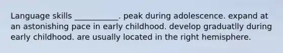 Language skills ___________. peak during adolescence. expand at an astonishing pace in early childhood. develop graduatlly during early childhood. are usually located in the right hemisphere.