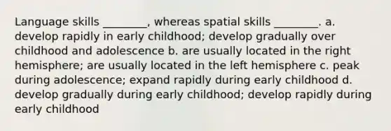 Language skills ________, whereas spatial skills ________. a. develop rapidly in early childhood; develop gradually over childhood and adolescence b. are usually located in the right hemisphere; are usually located in the left hemisphere c. peak during adolescence; expand rapidly during early childhood d. develop gradually during early childhood; develop rapidly during early childhood