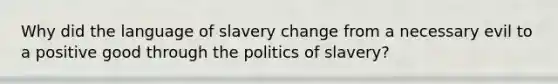 Why did the language of slavery change from a necessary evil to a positive good through the politics of slavery?