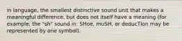 in language, the smallest distinctive sound unit that makes a meaningful difference, but does not itself have a meaning (for example, the "sh" sound in: SHoe, muSH, or deducTIon may be represented by one symbol).