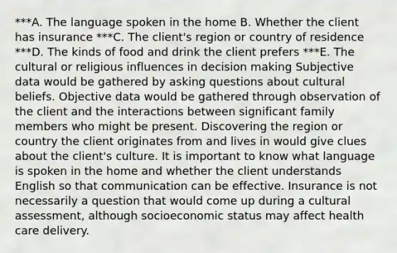 ***A. The language spoken in the home B. Whether the client has insurance ***C. The client​'s region or country of residence ***D. The kinds of food and drink the client prefers ***E. The cultural or religious influences in decision making Subjective data would be gathered by asking questions about cultural beliefs. Objective data would be gathered through observation of the client and the interactions between significant family members who might be present. Discovering the region or country the client originates from and lives in would give clues about the client​'s culture. It is important to know what language is spoken in the home and whether the client understands English so that communication can be effective. Insurance is not necessarily a question that would come up during a cultural​ assessment, although socioeconomic status may affect health care delivery.