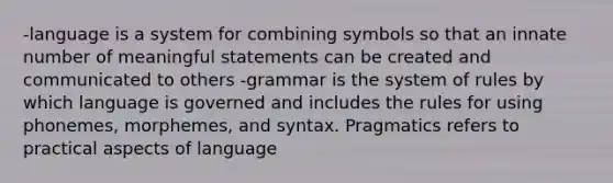 -language is a system for combining symbols so that an innate number of meaningful statements can be created and communicated to others -grammar is the system of rules by which language is governed and includes the rules for using phonemes, morphemes, and syntax. Pragmatics refers to practical aspects of language