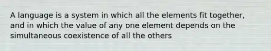 A language is a system in which all the elements fit together, and in which the value of any one element depends on the simultaneous coexistence of all the others