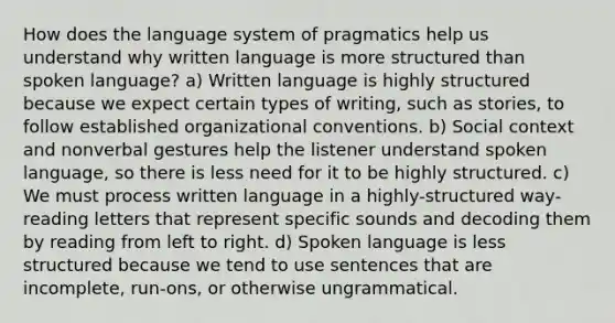 How does the language system of pragmatics help us understand why written language is more structured than spoken language? a) Written language is highly structured because we expect certain types of writing, such as stories, to follow established organizational conventions. b) Social context and nonverbal gestures help the listener understand spoken language, so there is less need for it to be highly structured. c) We must process written language in a highly-structured way- reading letters that represent specific sounds and decoding them by reading from left to right. d) Spoken language is less structured because we tend to use sentences that are incomplete, run-ons, or otherwise ungrammatical.