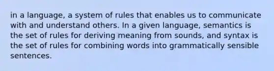 in a language, a system of rules that enables us to communicate with and understand others. In a given language, semantics is the set of rules for deriving meaning from sounds, and syntax is the set of rules for combining words into grammatically sensible sentences.