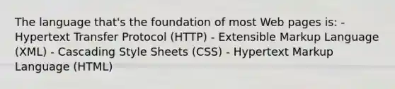 The language that's the foundation of most Web pages is: - Hypertext Transfer Protocol (HTTP) - Extensible Markup Language (XML) - Cascading Style Sheets (CSS) - Hypertext Markup Language (HTML)