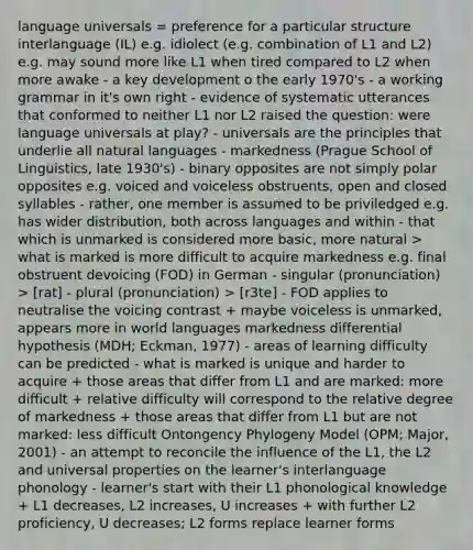 language universals = preference for a particular structure interlanguage (IL) e.g. idiolect (e.g. combination of L1 and L2) e.g. may sound more like L1 when tired compared to L2 when more awake - a key development o the early 1970's - a working grammar in it's own right - evidence of systematic utterances that conformed to neither L1 nor L2 raised the question: were language universals at play? - universals are the principles that underlie all natural languages - markedness (Prague School of Linguistics, late 1930's) - binary opposites are not simply polar opposites e.g. voiced and voiceless obstruents, open and closed syllables - rather, one member is assumed to be priviledged e.g. has wider distribution, both across languages and within - that which is unmarked is considered more basic, more natural > what is marked is more difficult to acquire markedness e.g. final obstruent devoicing (FOD) in German - singular (pronunciation) > [rat] - plural (pronunciation) > [r3te] - FOD applies to neutralise the voicing contrast + maybe voiceless is unmarked, appears more in world languages markedness differential hypothesis (MDH; Eckman, 1977) - areas of learning difficulty can be predicted - what is marked is unique and harder to acquire + those areas that differ from L1 and are marked: more difficult + relative difficulty will correspond to the relative degree of markedness + those areas that differ from L1 but are not marked: less difficult Ontongency Phylogeny Model (OPM; Major, 2001) - an attempt to reconcile the influence of the L1, the L2 and universal properties on the learner's interlanguage phonology - learner's start with their L1 phonological knowledge + L1 decreases, L2 increases, U increases + with further L2 proficiency, U decreases; L2 forms replace learner forms