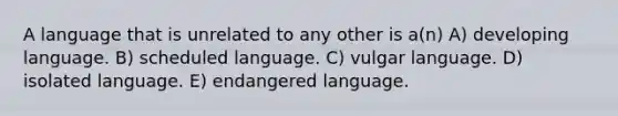 A language that is unrelated to any other is a(n) A) developing language. B) scheduled language. C) vulgar language. D) isolated language. E) endangered language.