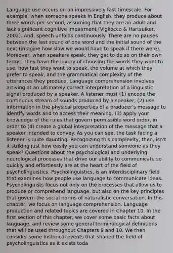Language use occurs on an impressively fast timescale. For example, when someone speaks in English, they produce about three words per second, assuming that they are an adult and lack significant cognitive impairment (Vigliocco & Hartsuiker, 2002). And, speech unfolds continuously. There are no pauses between the last sound of one word and the initial sound of the next (imagine how slow we would have to speak if there were). Moreover, when speakers speak, they get to do so on their own terms. They have the luxury of choosing the words they want to use, how fast they want to speak, the volume at which they prefer to speak, and the grammatical complexity of the utterances they produce. Language comprehension involves arriving at an ultimately correct interpretation of a linguistic signal produced by a speaker. A listener must (1) encode the continuous stream of sounds produced by a speaker, (2) use information in the physical properties of a producer's message to identify words and to access their meaning, (3) apply your knowledge of the rules that govern permissible word order, in order to (4) create a global interpretation of the message that a speaker intended to convey. As you can see, the task facing a listener is quite daunting. Recognizing this complexity, then, isn't it striking just how easily you can understand someone as they speak? Questions about the psychological and underlying neurological processes that drive our ability to communicate so quickly and effortlessly are at the heart of the field of psycholinguistics. Psycholinguistics, is an interdisciplinary field that examines how people use language to communicate ideas. Psycholinguists focus not only on the processes that allow us to produce or comprehend language, but also on the key principles that govern the social norms of naturalistic conversation. In this chapter, we focus on language comprehension. Language production and related topics are covered in Chapter 10. In the first section of this chapter, we cover some basic facts about language, and review some general terminological definitions that will be used throughout Chapters 9 and 10. We then consider some historical events that shaped the field of psycholinguistics as it exists toda