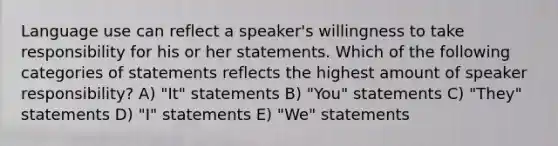 Language use can reflect a speaker's willingness to take responsibility for his or her statements. Which of the following categories of statements reflects the highest amount of speaker responsibility? A) "It" statements B) "You" statements C) "They" statements D) "I" statements E) "We" statements