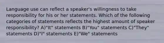 Language use can reflect a speaker's willingness to take responsibility for his or her statements. Which of the following categories of statements reflects the highest amount of speaker responsibility? A)"It" statements B)"You" statements C)"They" statements D)"I" statements E)"We" statements