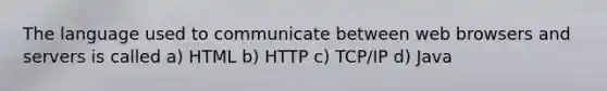 The language used to communicate between web browsers and servers is called a) HTML b) HTTP c) TCP/IP d) Java