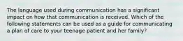 The language used during communication has a significant impact on how that communication is received. Which of the following statements can be used as a guide for communicating a plan of care to your teenage patient and her family?