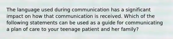 The language used during communication has a significant impact on how that communication is received. Which of the following statements can be used as a guide for communicating a plan of care to your teenage patient and her family?