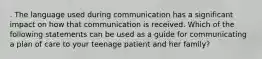 . The language used during communication has a significant impact on how that communication is received. Which of the following statements can be used as a guide for communicating a plan of care to your teenage patient and her family?