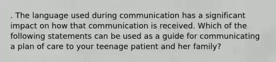 . The language used during communication has a significant impact on how that communication is received. Which of the following statements can be used as a guide for communicating a plan of care to your teenage patient and her family?