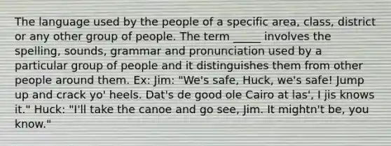 The language used by the people of a specific area, class, district or any other group of people. The term _____ involves the spelling, sounds, grammar and pronunciation used by a particular group of people and it distinguishes them from other people around them. Ex: Jim: "We's safe, Huck, we's safe! Jump up and crack yo' heels. Dat's de good ole Cairo at las', I jis knows it." Huck: "I'll take the canoe and go see, Jim. It mightn't be, you know."