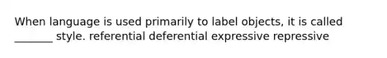 When language is used primarily to label objects, it is called _______ style. referential deferential expressive repressive