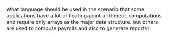 What language should be used in the scenario that some applications have a lot of floating-point arithmetic computations and require only arrays as the major data structure, but others are used to compute payrolls and also to generate reports?