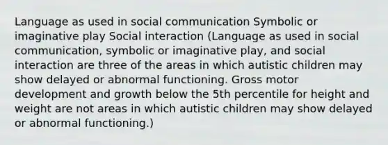 Language as used in social communication Symbolic or imaginative play Social interaction (Language as used in social communication, symbolic or imaginative play, and social interaction are three of the areas in which autistic children may show delayed or abnormal functioning. Gross motor development and growth below the 5th percentile for height and weight are not areas in which autistic children may show delayed or abnormal functioning.)