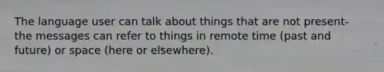 The language user can talk about things that are not present- the messages can refer to things in remote time (past and future) or space (here or elsewhere).