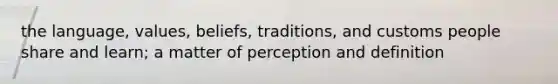 the language, values, beliefs, traditions, and customs people share and learn; a matter of perception and definition